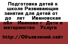 Подготовка детей к школе.Развивающие занятия для детей от 3 до 7 лет. - Ивановская обл., Иваново г. Дети и материнство » Услуги   